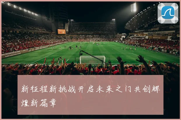 新征程新挑战开启未来之门共创辉煌新篇章