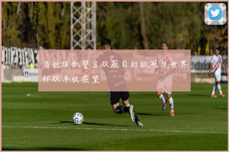 马杜埃凯誓言双冠目标欧冠与世界杯双丰收在望