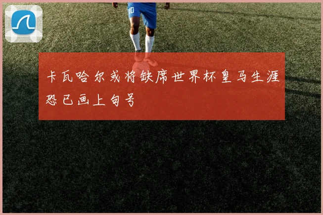 卡瓦哈尔或将缺席世界杯皇马生涯恐已画上句号