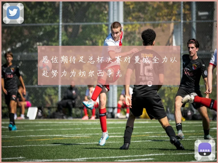 恩佐期待足总杯决赛对曼城全力以赴努力为切尔西争光