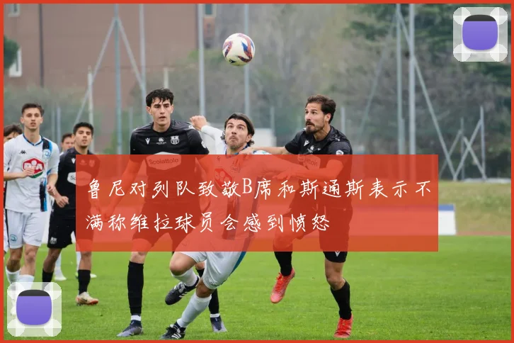 鲁尼对列队致敬B席和斯通斯表示不满称维拉球员会感到愤怒