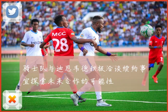 骑士队与迪恩韦德积极洽谈续约事宜探索未来合作的可能性