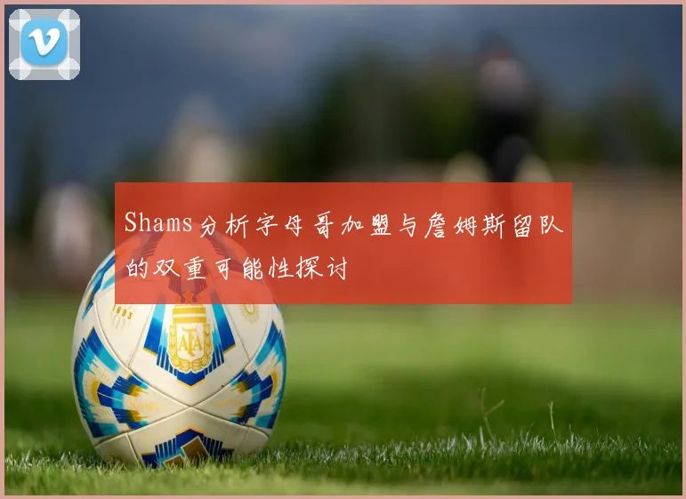 Shams分析字母哥加盟与詹姆斯留队的双重可能性探讨
