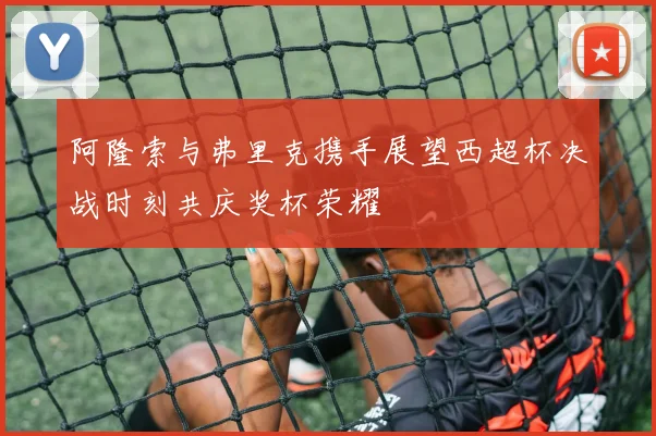 阿隆索与弗里克携手展望西超杯决战时刻共庆奖杯荣耀