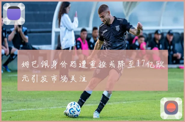 姆巴佩身价恐遭重挫或降至17亿欧元引发市场关注
