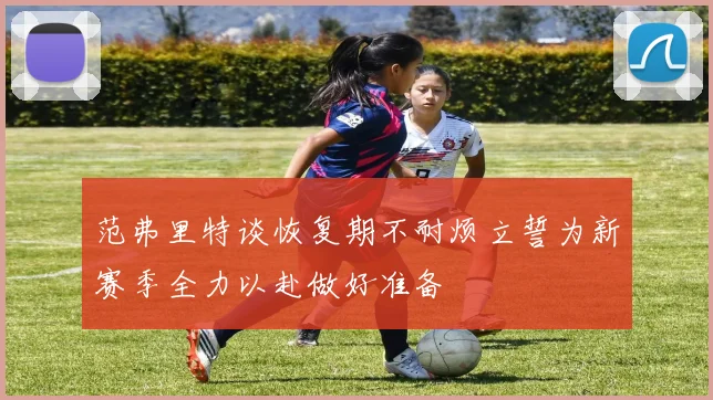 范弗里特谈恢复期不耐烦立誓为新赛季全力以赴做好准备