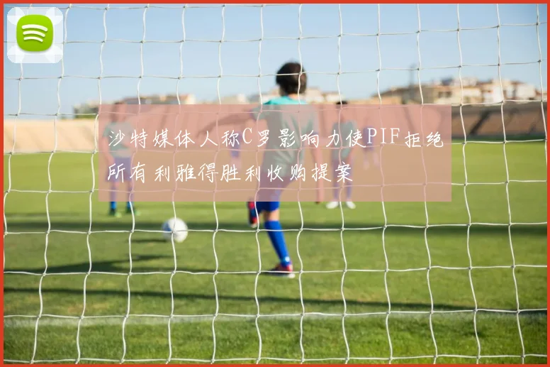 沙特媒体人称C罗影响力使PIF拒绝所有利雅得胜利收购提案
