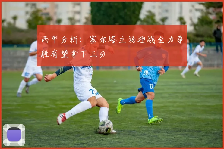 西甲分析：塞尔塔主场迎战全力争胜有望拿下三分