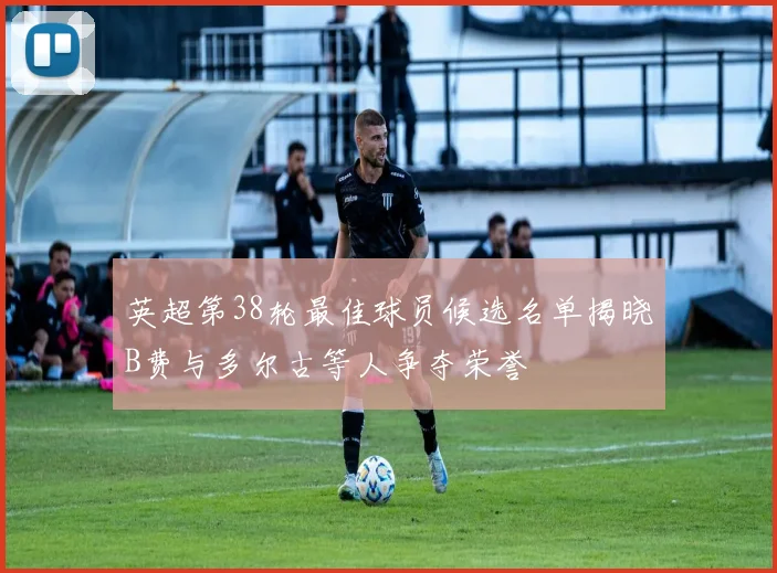 英超第38轮最佳球员候选名单揭晓B费与多尔古等人争夺荣誉