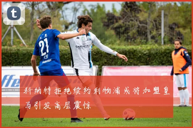 科纳特拒绝续约利物浦或将加盟皇马引发高层震惊