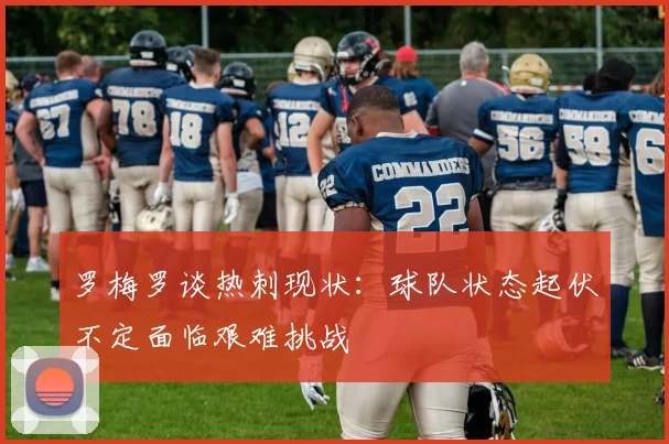 罗梅罗谈热刺现状：球队状态起伏不定面临艰难挑战