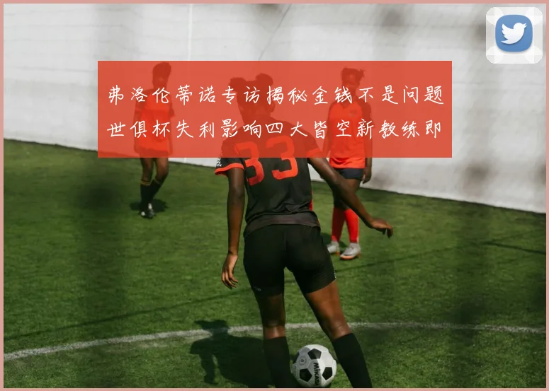 弗洛伦蒂诺专访揭秘金钱不是问题世俱杯失利影响四大皆空新教练即将到来