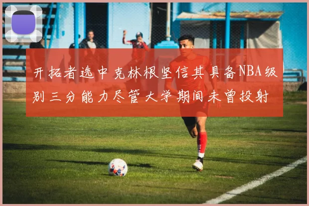 开拓者选中克林根坚信其具备NBA级别三分能力尽管大学期间未曾投射
