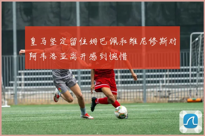 皇马坚定留住姆巴佩和维尼修斯对阿韦洛亚离开感到惋惜