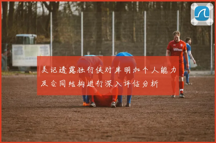 美记透露独行侠对库明加个人能力及合同结构进行深入评估分析