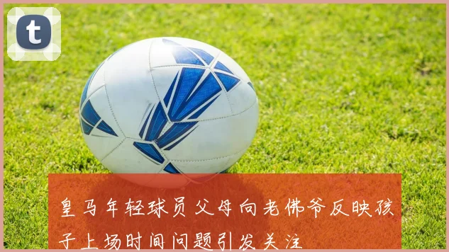 皇马年轻球员父母向老佛爷反映孩子上场时间问题引发关注