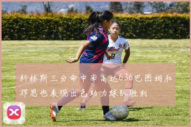 科林斯三分命中率高达636巴图姆和邓恩也表现出色助力球队胜利